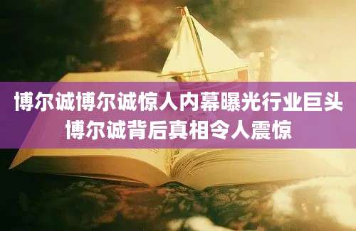 博尔诚博尔诚惊人内幕曝光行业巨头博尔诚背后真相令人震惊