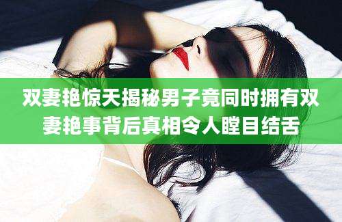 双妻艳惊天揭秘男子竟同时拥有双妻艳事背后真相令人瞠目结舌