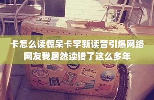 卡怎么读惊呆卡字新读音引爆网络网友我居然读错了这么多年