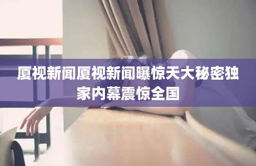 厦视新闻厦视新闻曝惊天大秘密独家内幕震惊全国