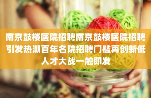 南京鼓楼医院招聘南京鼓楼医院招聘引发热潮百年名院招聘门槛再创新低人才大战一触即发