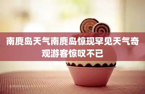 南麂岛天气南麂岛惊现罕见天气奇观游客惊叹不已