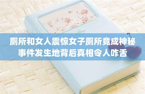 厕所和女人震惊女子厕所竟成神秘事件发生地背后真相令人咋舌