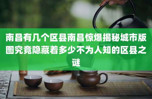 南昌有几个区县南昌惊爆揭秘城市版图究竟隐藏着多少不为人知的区县之谜