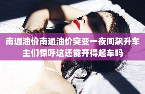 南通油价南通油价突变一夜间飙升车主们惊呼这还能开得起车吗