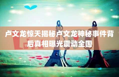 卢文龙惊天揭秘卢文龙神秘事件背后真相曝光震动全国