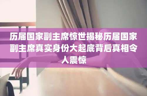 历届国家副主席惊世揭秘历届国家副主席真实身份大起底背后真相令人震惊