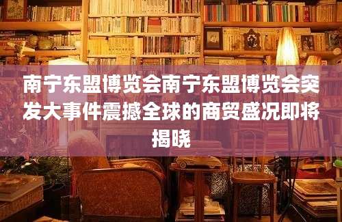 南宁东盟博览会南宁东盟博览会突发大事件震撼全球的商贸盛况即将揭晓