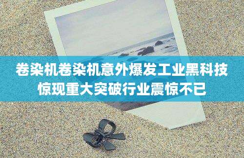 卷染机卷染机意外爆发工业黑科技惊现重大突破行业震惊不已