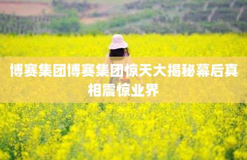 博赛集团博赛集团惊天大揭秘幕后真相震惊业界